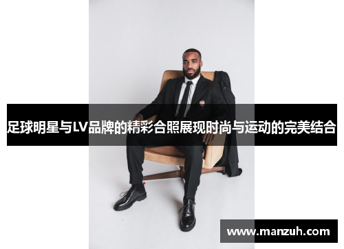 足球明星与LV品牌的精彩合照展现时尚与运动的完美结合